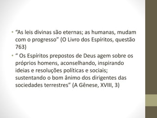 • “As leis divinas são eternas; as humanas, mudam
com o progresso” (O Livro dos Espíritos, questão
763)
• “ Os Espíritos prepostos de Deus agem sobre os
próprios homens, aconselhando, inspirando
ideias e resoluções políticas e sociais;
sustentando o bom ânimo dos dirigentes das
sociedades terrestres” (A Gênese, XVIII, 3)
 