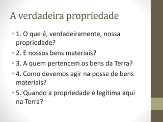 A verdadeira propriedade
• 1. O que é, verdadeiramente, nossa
propriedade?
• 2. E nossos bens materiais?
• 3. A quem pertencem os bens da Terra?
• 4. Como devemos agir na posse de bens
materiais?
• 5. Quando a propriedade é legítima aqui
na Terra?
 