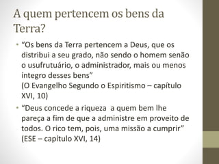A quem pertencem os bens da
Terra?
• “Os bens da Terra pertencem a Deus, que os
distribui a seu grado, não sendo o homem senão
o usufrutuário, o administrador, mais ou menos
íntegro desses bens”
(O Evangelho Segundo o Espiritismo – capítulo
XVI, 10)
• “Deus concede a riqueza a quem bem lhe
pareça a fim de que a administre em proveito de
todos. O rico tem, pois, uma missão a cumprir”
(ESE – capítulo XVI, 14)
 