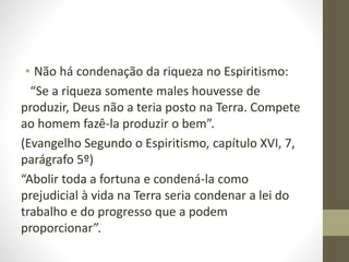 • Não há condenação da riqueza no Espiritismo:
“Se a riqueza somente males houvesse de
produzir, Deus não a teria posto na Terra. Compete
ao homem fazê-la produzir o bem”.
(Evangelho Segundo o Espiritismo, capítulo XVI, 7,
parágrafo 5º)
“Abolir toda a fortuna e condená-la como
prejudicial à vida na Terra seria condenar a lei do
trabalho e do progresso que a podem
proporcionar”.
 