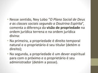 • Nesse sentido, Ney Lobo “O Plano Social de Deus
e as classes sociais segundo a Doutrina Espírita”,
comenta a diferença da visão de propriedade na
ordem jurídica terrena e na ordem jurídica
divina:
• Na primeira, a propriedade é direito temporal
natural e o proprietário é seu titular (detém o
direito);
• Na segunda, a propriedade é um dever espiritual
para com o próximo e o proprietário é seu
administrador (detém a posse).
 