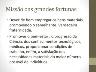 Missão das grandes fortunas
• Dever de bem empregar os bens materiais,
promovendo o semelhante. Verdadeira
fraternidade.
• Promover o bem-estar , o progresso da
Ciência, dos conhecimentos tecnológicos,
médicos, proporcionar condições de
trabalho, enfim, a satisfação das
necessidades materiais do maior número
possível de indivíduos.
 