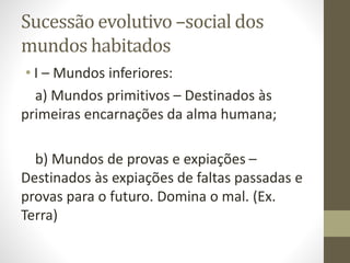 Sucessão evolutivo –social dos
mundos habitados
• I – Mundos inferiores:
a) Mundos primitivos – Destinados às
primeiras encarnações da alma humana;
b) Mundos de provas e expiações –
Destinados às expiações de faltas passadas e
provas para o futuro. Domina o mal. (Ex.
Terra)
 