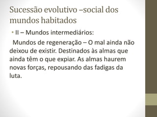 Sucessão evolutivo –social dos
mundos habitados
• II – Mundos intermediários:
Mundos de regeneração – O mal ainda não
deixou de existir. Destinados às almas que
ainda têm o que expiar. As almas haurem
novas forças, repousando das fadigas da
luta.
 