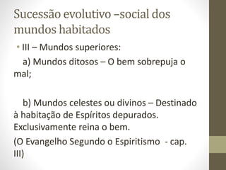 Sucessão evolutivo –social dos
mundos habitados
• III – Mundos superiores:
a) Mundos ditosos – O bem sobrepuja o
mal;
b) Mundos celestes ou divinos – Destinado
à habitação de Espíritos depurados.
Exclusivamente reina o bem.
(O Evangelho Segundo o Espiritismo - cap.
III)
 