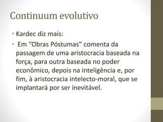 Continuum evolutivo
• Kardec diz mais:
• Em “Obras Póstumas” comenta da
passagem de uma aristocracia baseada na
força, para outra baseada no poder
econômico, depois na inteligência e, por
fim, à aristocracia intelecto-moral, que se
implantará por ser inevitável.
 