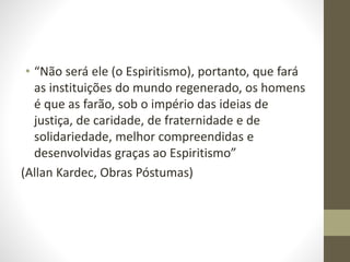 • “Não será ele (o Espiritismo), portanto, que fará
as instituições do mundo regenerado, os homens
é que as farão, sob o império das ideias de
justiça, de caridade, de fraternidade e de
solidariedade, melhor compreendidas e
desenvolvidas graças ao Espiritismo”
(Allan Kardec, Obras Póstumas)
 