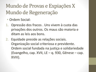 Mundo de Provas e Expiações X
Mundo de Regeneração
• Ordem Social:
1. Opressão dos fracos . Uns vivem à custa das
privações dos outros. Os maus são maioria e
ditam as leis aos bons.
2. Equidade preside as relações sociais.
Organização social criteriosa e previdente.
Ordem social fundada na justiça e solidariedade
(Evangelho, cap. XVII, LE – q. 930, Gênese – cap.
XVIII).
 