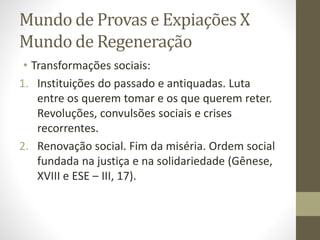 Mundo de Provas e Expiações X
Mundo de Regeneração
• Transformações sociais:
1. Instituições do passado e antiquadas. Luta
entre os querem tomar e os que querem reter.
Revoluções, convulsões sociais e crises
recorrentes.
2. Renovação social. Fim da miséria. Ordem social
fundada na justiça e na solidariedade (Gênese,
XVIII e ESE – III, 17).
 