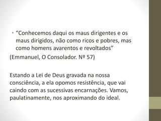 • “Conhecemos daqui os maus dirigentes e os
maus dirigidos, não como ricos e pobres, mas
como homens avarentos e revoltados”
(Emmanuel, O Consolador. Nº 57)
Estando a Lei de Deus gravada na nossa
consciência, a ela opomos resistência, que vai
caindo com as sucessivas encarnações. Vamos,
paulatinamente, nos aproximando do ideal.
 