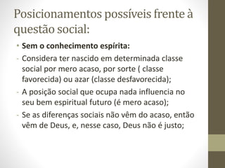 Posicionamentos possíveis frente à
questão social:
• Sem o conhecimento espírita:
- Considera ter nascido em determinada classe
social por mero acaso, por sorte ( classe
favorecida) ou azar (classe desfavorecida);
- A posição social que ocupa nada influencia no
seu bem espiritual futuro (é mero acaso);
- Se as diferenças sociais não vêm do acaso, então
vêm de Deus, e, nesse caso, Deus não é justo;
 