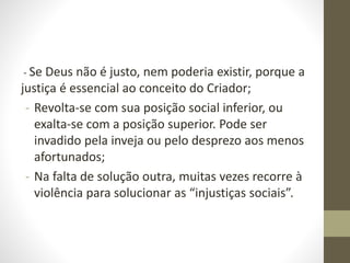 - Se Deus não é justo, nem poderia existir, porque a
justiça é essencial ao conceito do Criador;
- Revolta-se com sua posição social inferior, ou
exalta-se com a posição superior. Pode ser
invadido pela inveja ou pelo desprezo aos menos
afortunados;
- Na falta de solução outra, muitas vezes recorre à
violência para solucionar as “injustiças sociais”.
 