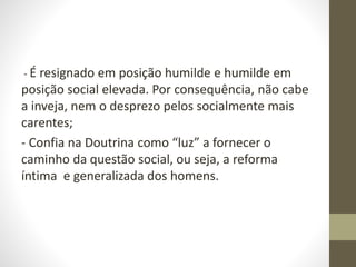 - É resignado em posição humilde e humilde em
posição social elevada. Por consequência, não cabe
a inveja, nem o desprezo pelos socialmente mais
carentes;
- Confia na Doutrina como “luz” a fornecer o
caminho da questão social, ou seja, a reforma
íntima e generalizada dos homens.
 