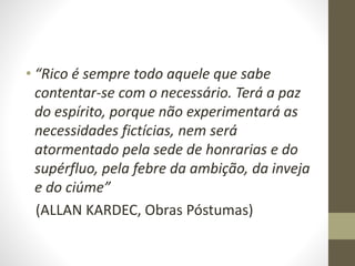 • “Rico é sempre todo aquele que sabe
contentar-se com o necessário. Terá a paz
do espírito, porque não experimentará as
necessidades fictícias, nem será
atormentado pela sede de honrarias e do
supérfluo, pela febre da ambição, da inveja
e do ciúme”
(ALLAN KARDEC, Obras Póstumas)
 
