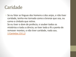 Caridade
• Se eu falar as línguas dos homens e dos anjos, e não tiver
caridade, tenho-me tornado como o bronze que soa, ou
como o címbalo que retine.
Se eu tiver o dom de profecia, e souber todos os
mistérios e toda a ciência; se tiver toda a fé a ponto de
remover montes, e não tiver caridade, nada sou.
1 Coríntios 13:1,2
 