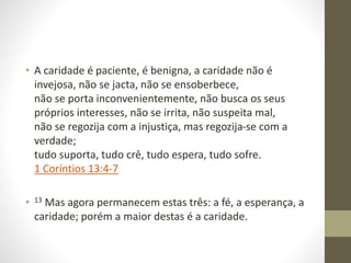 • A caridade é paciente, é benigna, a caridade não é
invejosa, não se jacta, não se ensoberbece,
não se porta inconvenientemente, não busca os seus
próprios interesses, não se irrita, não suspeita mal,
não se regozija com a injustiça, mas regozija-se com a
verdade;
tudo suporta, tudo crê, tudo espera, tudo sofre.
1 Coríntios 13:4-7
• 13 Mas agora permanecem estas três: a fé, a esperança, a
caridade; porém a maior destas é a caridade.
 