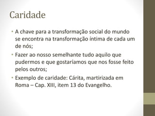 Caridade
• A chave para a transformação social do mundo
se encontra na transformação íntima de cada um
de nós;
• Fazer ao nosso semelhante tudo aquilo que
pudermos e que gostaríamos que nos fosse feito
pelos outros;
• Exemplo de caridade: Cárita, martirizada em
Roma – Cap. XIII, item 13 do Evangelho.
 