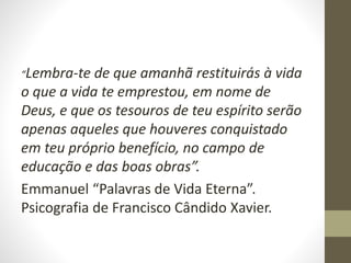 “Lembra-te de que amanhã restituirás à vida
o que a vida te emprestou, em nome de
Deus, e que os tesouros de teu espírito serão
apenas aqueles que houveres conquistado
em teu próprio benefício, no campo de
educação e das boas obras”.
Emmanuel “Palavras de Vida Eterna”.
Psicografia de Francisco Cândido Xavier.
 