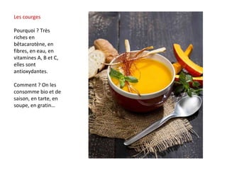 Les courges
Pourquoi ? Très
riches en
bêtacarotène, en
fibres, en eau, en
vitamines A, B et C,
elles sont
antioxydantes.
Comment ? On les
consomme bio et de
saison, en tarte, en
soupe, en gratin…
 