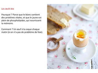 Les œufs bio
Pourquoi ? Parce que le blanc contient
des protéines vitales, et que le jaune est
plein de phospholipides, qui nourrissent
la mémoire.
Comment ? Un œuf à la coque chaque
matin (si on n’a pas de problème de foie).
 