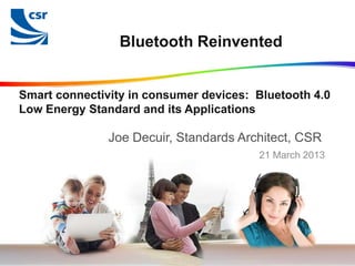 Bluetooth Reinvented


Smart connectivity in consumer devices: Bluetooth 4.0
Low Energy Standard and its Applications

               Joe Decuir, Standards Architect, CSR
                                        21 March 2013




                                        © Cambridge Silicon Radio 2013
 
