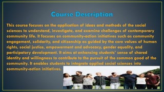 This course focuses on the application of ideas and methods of the social
sciences to understand, investigate, and examine challenges of contemporary
community life. It focuses on community-action initiatives such as community
engagement, solidarity, and citizenship as guided by the core values of human
rights, social justice, empowerment and advocacy, gender equality, and
participatory development. It aims at enhancing students’ sense of shared
identity and willingness to contribute to the pursuit of the common good of the
community. It enables students to integrate applied social sciences into
community-action initiatives.
 