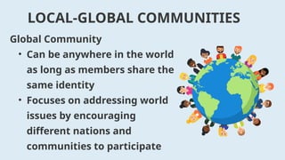 Global Community
• Can be anywhere in the world
as long as members share the
same identity
• Focuses on addressing world
issues by encouraging
different nations and
communities to participate
LOCAL-GLOBAL COMMUNITIES
 
