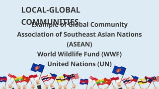Example of Global Community
Association of Southeast Asian Nations
(ASEAN)
World Wildlife Fund (WWF)
United Nations (UN)
LOCAL-GLOBAL
COMMUNITIES
 