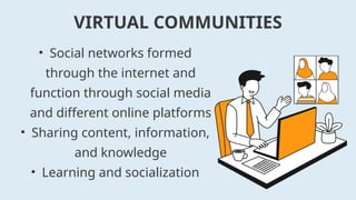 • Social networks formed
through the internet and
function through social media
and different online platforms
• Sharing content, information,
and knowledge
• Learning and socialization
VIRTUAL COMMUNITIES
 