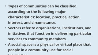 • Types of communities can be classified
according to the following major
characteristics: location, practice, action,
interest, and circumstance.
• Sectors refer to organizations, institutions, and
initiatives that function in delivering particular
services to community members.
• A social space is a physical or virtual place that
people in a community use for social
 