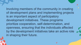 Involving members of the community in creating
of development plans and implementing projects
is an important aspect of participatory
development initiatives. These programs
prioritize cooperation, self-determination, and
openness, ensuring that the individuals affected
by the development initiatives take an active role
in shaping their future.
 