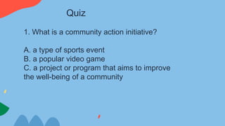 1. What is a community action initiative?
A. a type of sports event
B. a popular video game
C. a project or program that aims to improve
the well-being of a community
Quiz
 