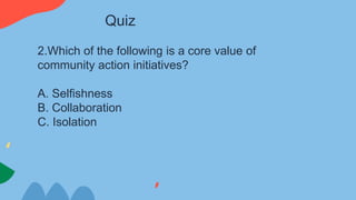 2.Which of the following is a core value of
community action initiatives?
A. Selfishness
B. Collaboration
C. Isolation
Quiz
 