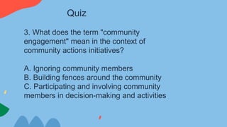 3. What does the term "community
engagement" mean in the context of
community actions initiatives?
A. Ignoring community members
B. Building fences around the community
C. Participating and involving community
members in decision-making and activities
Quiz
 