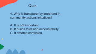 4. Why is transparency important in
community actions initiatives?
A. It is not important
B. It builds trust and accountability
C. It creates confusion
Quiz
 
