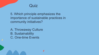 5. Which principle emphasizes the
importance of sustainable practices in
community initiatives?
A. Throwaway Culture
B. Sustainability
C. One-time Events
Quiz
 