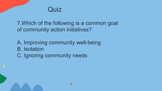 7.Which of the following is a common goal
of community action initiatives?
A. Improving community well-being
B. Isolation
C. Ignoring community needs
Quiz
 