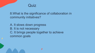 8.What is the significance of collaboration in
community initiatives?
A. It slows down progress
B. It is not necessary
C. It brings people together to achieve
common goals
Quiz
 