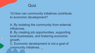 10.How can community initiatives contribute
to economic development?
A. By isolating the community from external
influences.
B. By creating job opportunities, supporting
local businesses, and fostering economic
growth.
C. Economic development is not a goal of
community initiatives.
Quiz
 