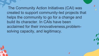 The Community Action Initiatives (CAI) was
created to support community-led projects that
helps the community to go for a change and
build its character. In CAIs have been
acclaimed for their innovativeness,problem-
solving capacity, and legitimacy.
 