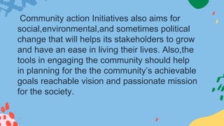 Community action Initiatives also aims for
social,environmental,and sometimes political
change that will helps its stakeholders to grow
and have an ease in living their lives. Also,the
tools in engaging the community should help
in planning for the the community’s achievable
goals reachable vision and passionate mission
for the society.
 