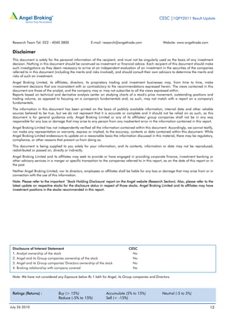 CESC |1QFY2011 Result Update




 Research Team Tel: 022 - 4040 3800                    E-mail: research@angeltrade.com                    Website: www.angeltrade.com

 Disclaimer
 This document is solely for the personal information of the recipient, and must not be singularly used as the basis of any investment
 decision. Nothing in this document should be construed as investment or financial advice. Each recipient of this document should make
 such investigations as they deem necessary to arrive at an independent evaluation of an investment in the securities of the companies
 referred to in this document (including the merits and risks involved), and should consult their own advisors to determine the merits and
 risks of such an investment.
 Angel Broking Limited, its affiliates, directors, its proprietary trading and investment businesses may, from time to time, make
 investment decisions that are inconsistent with or contradictory to the recommendations expressed herein. The views contained in this
 document are those of the analyst, and the company may or may not subscribe to all the views expressed within.
 Reports based on technical and derivative analysis center on studying charts of a stock's price movement, outstanding positions and
 trading volume, as opposed to focusing on a company's fundamentals and, as such, may not match with a report on a company's
 fundamentals.
 The information in this document has been printed on the basis of publicly available information, internal data and other reliable
 sources believed to be true, but we do not represent that it is accurate or complete and it should not be relied on as such, as this
 document is for general guidance only. Angel Broking Limited or any of its affiliates/ group companies shall not be in any way
 responsible for any loss or damage that may arise to any person from any inadvertent error in the information contained in this report.
 Angel Broking Limited has not independently verified all the information contained within this document. Accordingly, we cannot testify,
 nor make any representation or warranty, express or implied, to the accuracy, contents or data contained within this document. While
 Angel Broking Limited endeavours to update on a reasonable basis the information discussed in this material, there may be regulatory,
 compliance, or other reasons that prevent us from doing so.
 This document is being supplied to you solely for your information, and its contents, information or data may not be reproduced,
 redistributed or passed on, directly or indirectly.
 Angel Broking Limited and its affiliates may seek to provide or have engaged in providing corporate finance, investment banking or
 other advisory services in a merger or specific transaction to the companies referred to in this report, as on the date of this report or in
 the past.
 Neither Angel Broking Limited, nor its directors, employees or affiliates shall be liable for any loss or damage that may arise from or in
 connection with the use of this information.
 Note: Please refer to the important `Stock Holding Disclosure' report on the Angel website (Research Section). Also, please refer to the
 latest update on respective stocks for the disclosure status in respect of those stocks. Angel Broking Limited and its affiliates may have
 investment positions in the stocks recommended in this report.




 Disclosure of Interest Statement                                                 CESC
 1. Analyst ownership of the stock                                                  No
 2. Angel and its Group companies ownership of the stock                            No
 3. Angel and its Group companies' Directors ownership of the stock                 No
 4. Broking relationship with company covered                                       No

 Note: We have not considered any Exposure below Rs 1 lakh for Angel, its Group companies and Directors.



 Ratings (Returns) :             Buy (> 15%)                      Accumulate (5% to 15%)                 Neutral (-5 to 5%)
                                 Reduce (-5% to 15%)              Sell (< -15%)

July 26 2010                                                                                                                              12
 