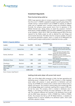 CESC |1QFY2011 Result Update




                                                Investment Arguments

                                                Power business being scaled up

                                                CESC's huge expansion plans to increase its generation capacity to 5,745MW
                                                from the current 1,125MW is expected to propel its growth going ahead. This
                                                includes having a national footprint and 3,750MW of capacity via different
                                                routes such as regulated return, merchant market and competitive bidding.
                                                Currently, the company enjoys assured returns from its operations in the
                                                Kolkata licensed area. Going ahead, we expect the company’s merchant-
                                                based plants at Haldia (600MW) and Chandrapur (600MW) to be operational
                                                as per schedule in March 2013. CESC has already acquired 90% of the land
                                                required for the Haldia project as well as obtained the coal linkage and
                                                environmental clearances. We believe that the company's portfolio of present
                                                and upcoming generation projects, which is a good mix of PPA-based and
                                                merchant power projects would provide it a balanced risk-return profile.

Exhibit 4: Capacity Addition
                                                                           Scheduled Comm.
Location                           Purpose     Size (MW)    Cost (Rs cr)               date                                Remarks

                                                                                           90% land acquired; Coal linkage
Haldia Phase 1               Licence Area           600          2,600              FY2011 obtained, environmental clearances
                                                                                           received
                                                                                           110mt coal block allocated; MoU
                                                                                           signed with Jharkhand Govt; Land
Dumka, Jharkhand                  Merchant        1,000          4,000              FY2012 acquisition process initiated.
                                                                                           Company has acquired prospecting
                                                                                           licence for mine
                                                                                           MoU signed; land acquisition
Dhenkanal, Orissa                 Merchant        1,000          4,000              FY2013 process initiated; Coal allocation
                                                                                           being pursued
                                                                                           EPC and BTG orders have been
Chandrapur                        Merchant          600          2,600              FY2013
                                                                                           placed; Construction has begun
Thermal/Hydel power
plants in WB and                  Merchant   1,300-1,500         6,000              FY2013 Projects are at initial stage
other states
Total                                        4,500-4,700        17,800
Source: Company, Angel Research


                                                Leading private sector player with proven track record

                                                CESC, one of the oldest utility companies in India, has been generating and
                                                distributing power in Kolkata since 1897. The company is a fully integrated
                                                power player with presence in power generation to distribution and coal
                                                mining. As of FY2009, the company had a customer base of about 2.3mn in
                                                Kolkata and Howrah. The company’s existing plants have enjoyed high PLFs
                                                with the Budge Budge plant in particular reporting PLFs in excess of 99% over
                                                the last four years. The company, which is involved in distribution only in
                                                Kolkata, is now looking at entering into power distribution in other cities as
                                                well. The company’s efficiency has improved in the distribution front as well
                                                with the AT&C losses reducing to 13.3% in FY2009 from 18.8% in FY2003.
                                                Further, the company has tied up with SP Global Solutions, a subsidiary of
                                                Singapore Power to improve reliability of its distribution system, which could
                                                aid further reduction in losses.

July 26 2010                                                                                                                     4
 