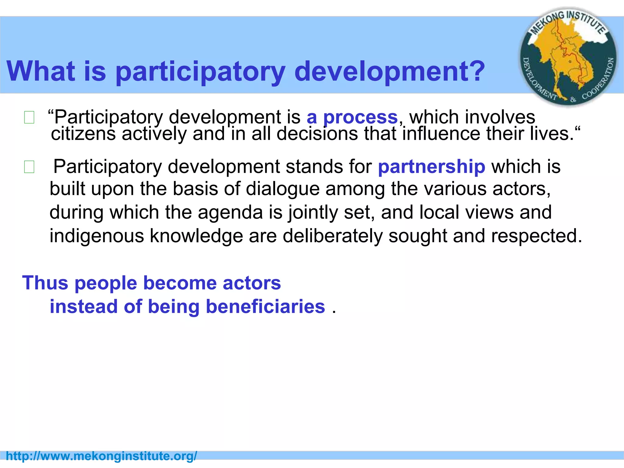 http://www.mekonginstitute.org/
What is participatory development?
􀂉 “Participatory development is a process, which involves
citizens actively and in all decisions that influence their lives.“
􀂉 Participatory development stands for partnership which is
built upon the basis of dialogue among the various actors,
during which the agenda is jointly set, and local views and
indigenous knowledge are deliberately sought and respected.
Thus people become actors
instead of being beneficiaries .
 