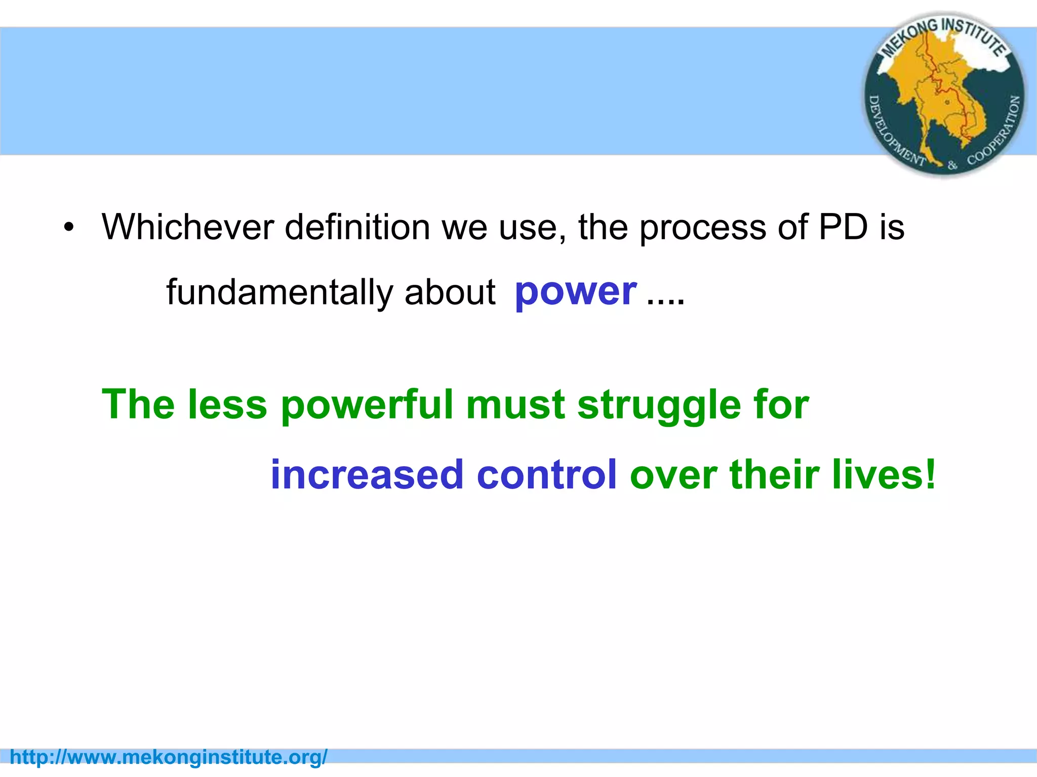 http://www.mekonginstitute.org/
• Whichever definition we use, the process of PD is
fundamentally about power ….
The less powerful must struggle for
increased control over their lives!
 