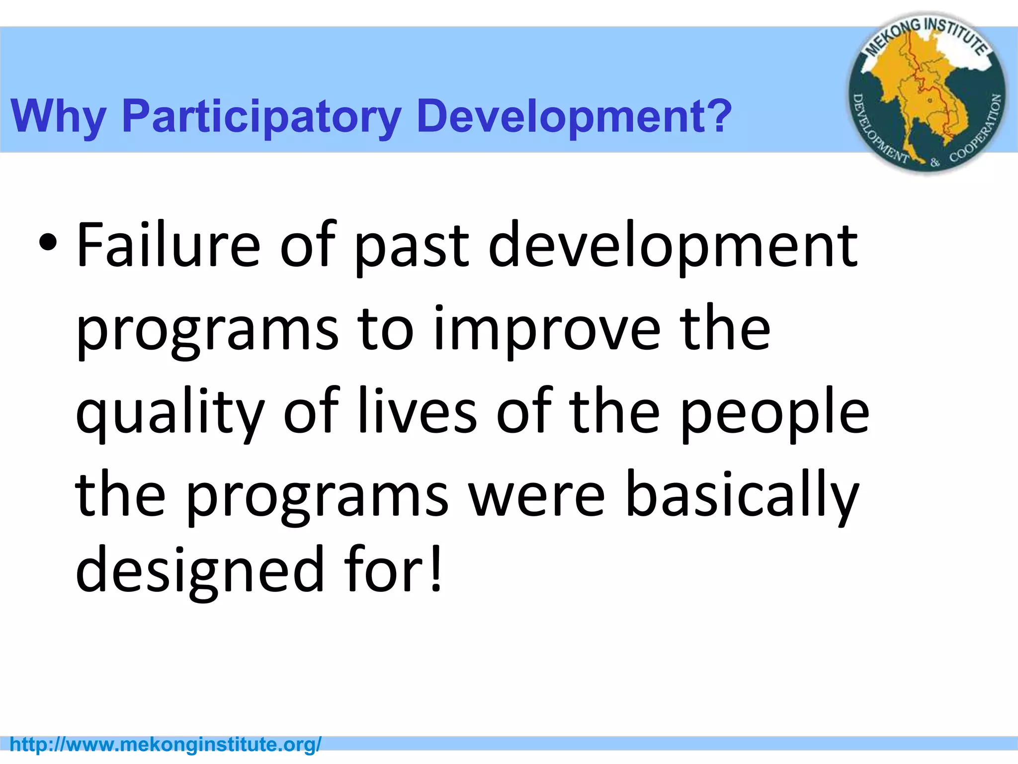 http://www.mekonginstitute.org/
Why Participatory Development?
• Failure of past development
programs to improve the
quality of lives of the people
the programs were basically
designed for!
 