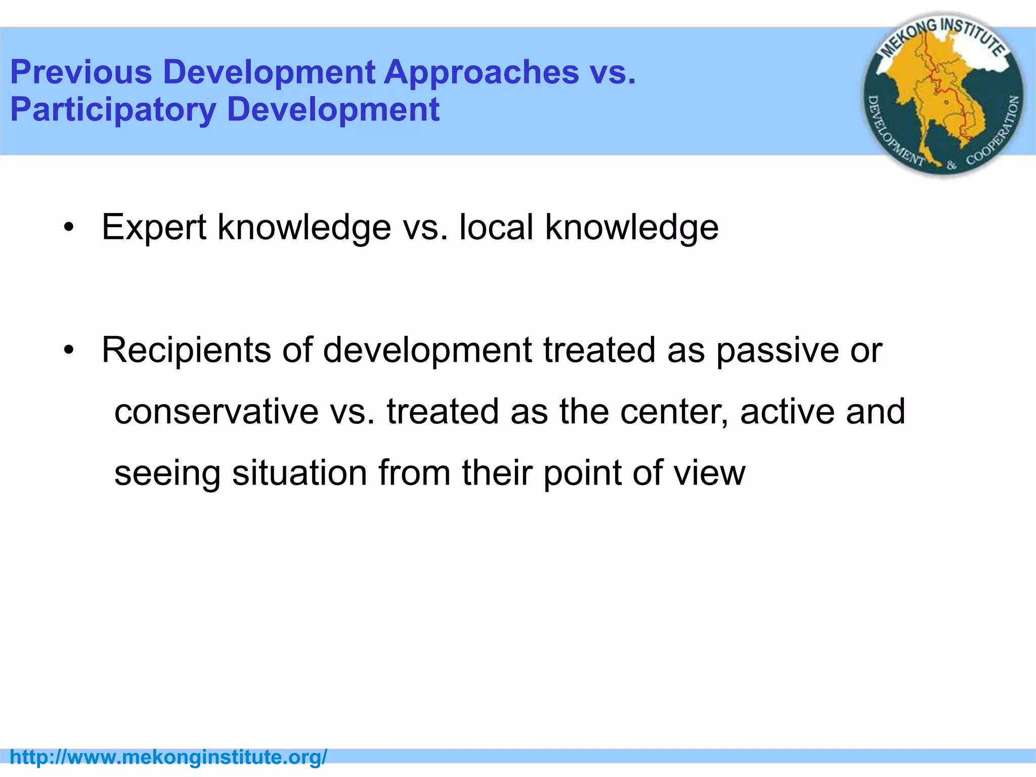 Previous Development Approaches vs.
Participatory Development
http://www.mekonginstitute.org/
• Expert knowledge vs. local knowledge
• Recipients of development treated as passive or
conservative vs. treated as the center, active and
seeing situation from their point of view
 