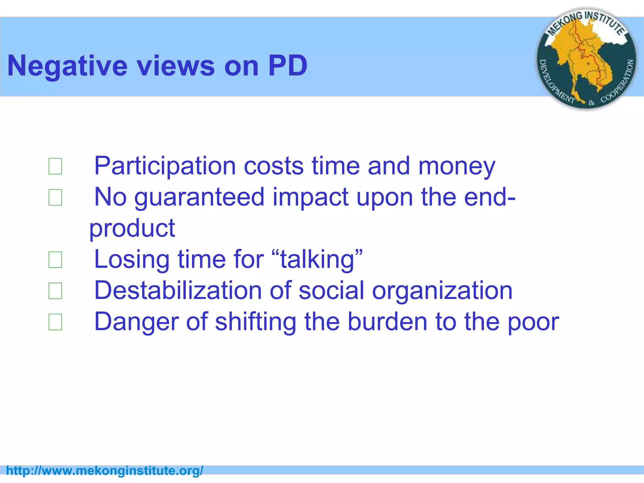 http://www.mekonginstitute.org/
Negative views on PD
􀂉 Participation costs time and money
􀂉 No guaranteed impact upon the end-
product
􀂉 Losing time for “talking”
􀂉 Destabilization of social organization
􀂉 Danger of shifting the burden to the poor
 