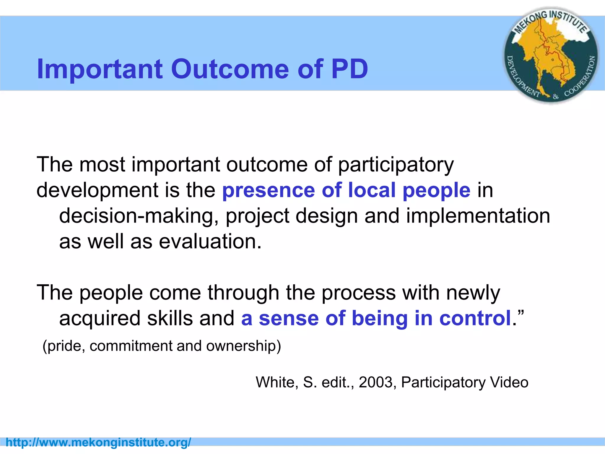 http://www.mekonginstitute.org/
Important Outcome of PD
The most important outcome of participatory
development is the presence of local people in
decision-making, project design and implementation
as well as evaluation.
The people come through the process with newly
acquired skills and a sense of being in control.”
(pride, commitment and ownership)
White, S. edit., 2003, Participatory Video
 