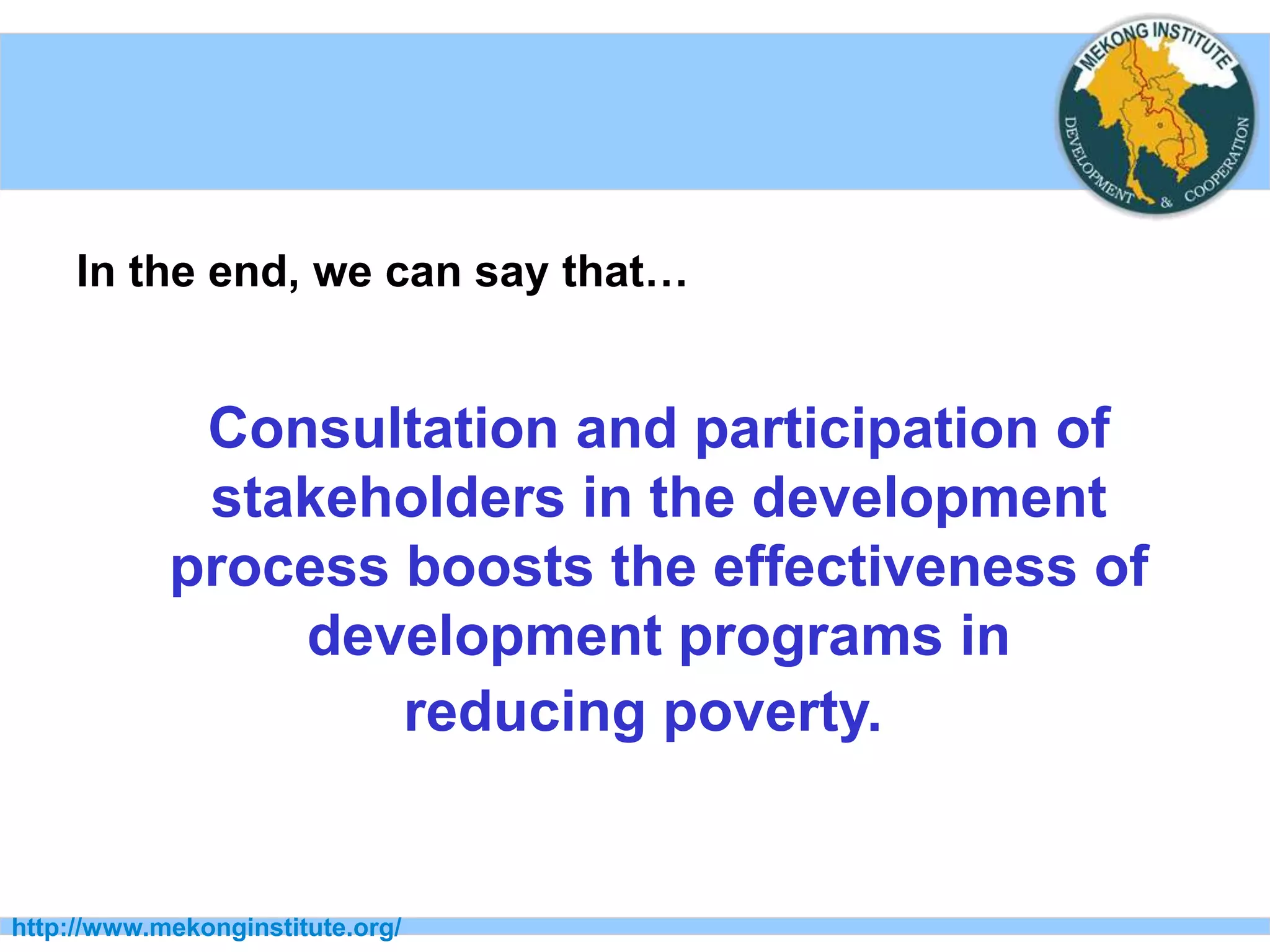 http://www.mekonginstitute.org/
In the end, we can say that…
Consultation and participation of
stakeholders in the development
process boosts the effectiveness of
development programs in
reducing poverty.
 